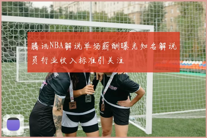 腾讯NBA解说单场薪酬曝光知名解说员行业收入标准引关注