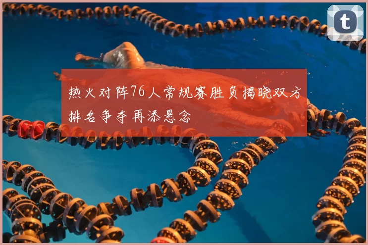 热火对阵76人常规赛胜负揭晓双方排名争夺再添悬念