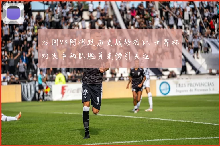 法国vs阿根廷历史战绩对比 世界杯对决中两队胜负走势引关注