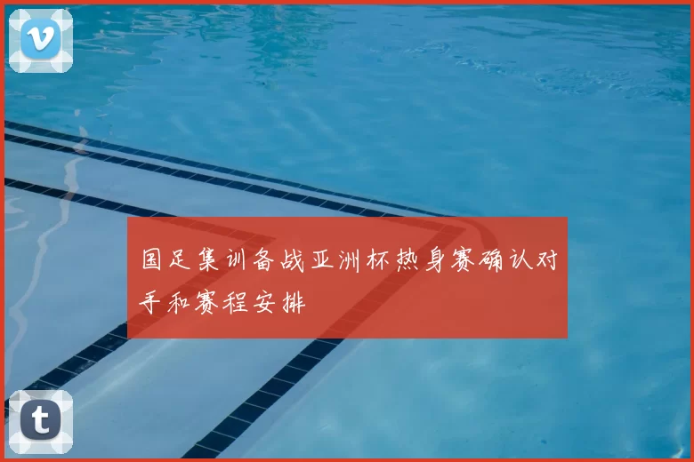 国足集训备战亚洲杯热身赛确认对手和赛程安排