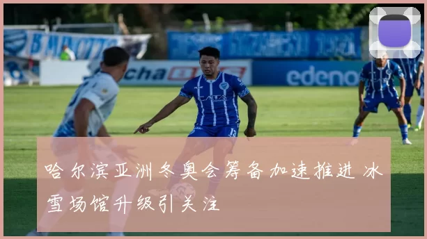 哈尔滨亚洲冬奥会筹备加速推进 冰雪场馆升级引关注